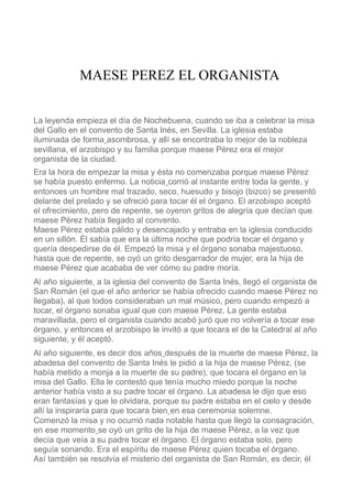 MAESE PEREZ EL ORGANISTA 
La leyenda empieza el día de Nochebuena, cuando se iba a celebrar la misa 
del Gallo en el convento de Santa Inés, en Sevilla. La iglesia estaba 
iluminada de forma asombrosa, y allí se encontraba lo mejor de la nobleza 
sevillana, el arzobispo y su familia porque maese Pérez era el mejor 
organista de la ciudad. 
Era la hora de empezar la misa y ésta no comenzaba porque maese Pérez 
se había puesto enfermo. La noticia corrió al instante entre toda la gente, y 
entonces un hombre mal trazado, seco, huesudo y bisojo (bizco) se presentó 
delante del prelado y se ofreció para tocar él el órgano. El arzobispo aceptó 
el ofrecimiento, pero de repente, se oyeron gritos de alegría que decían que 
maese Pérez había llegado al convento. 
Maese Pérez estaba pálido y desencajado y entraba en la iglesia conducido 
en un sillón. Él sabía que era la última noche que podría tocar el órgano y 
quería despedirse de él. Empezó la misa y el órgano sonaba majestuoso, 
hasta que de repente, se oyó un grito desgarrador de mujer, era la hija de 
maese Pérez que acababa de ver cómo su padre moría. 
Al año siguiente, a la iglesia del convento de Santa Inés, llegó el organista de 
San Román (el que el año anterior se había ofrecido cuando maese Pérez no 
llegaba), al que todos consideraban un mal músico, pero cuando empezó a 
tocar, el órgano sonaba igual que con maese Pérez. La gente estaba 
maravillada, pero el organista cuando acabó juró que no volvería a tocar ese 
órgano, y entonces el arzobispo le invitó a que tocara el de la Catedral al año 
siguiente, y él aceptó. 
Al año siguiente, es decir dos años después de la muerte de maese Pérez, la 
abadesa del convento de Santa Inés le pidió a la hija de maese Pérez, (se 
había metido a monja a la muerte de su padre), que tocara el órgano en la 
misa del Gallo. Ella le contestó que tenía mucho miedo porque la noche 
anterior había visto a su padre tocar el órgano. La abadesa le dijo que eso 
eran fantasías y que lo olvidara, porque su padre estaba en el cielo y desde 
allí la inspiraría para que tocara bien en esa ceremonia solemne. 
Comenzó la misa y no ocurrió nada notable hasta que llegó la consagración, 
en ese momento se oyó un grito de la hija de maese Pérez, a la vez que 
decía que veía a su padre tocar el órgano. El órgano estaba solo, pero 
seguía sonando. Era el espíritu de maese Pérez quien tocaba el órgano. 
Así también se resolvía el misterio del organista de San Román, es decir, él 
 