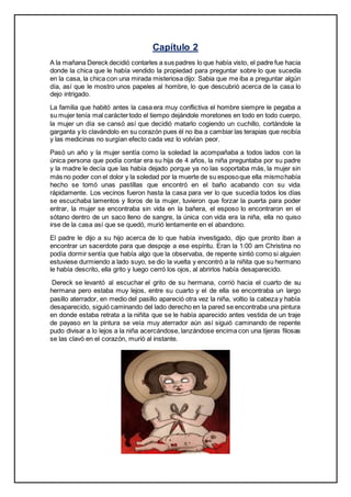 Capítulo 2
A la mañana Dereck decidió contarles a sus padres lo que había visto, el padre fue hacia
donde la chica que le había vendido la propiedad para preguntar sobre lo que sucedía
en la casa, la chica con una mirada misteriosa dijo: Sabia que me iba a preguntar algún
día, así que le mostro unos papeles al hombre, lo que descubrió acerca de la casa lo
dejo intrigado.
La familia que habitó antes la casa era muy conflictiva el hombre siempre le pegaba a
su mujer tenía mal caráctertodo el tiempo dejándole moretones en todo en todo cuerpo,
la mujer un día se cansó así que decidió matarlo cogiendo un cuchillo, cortándole la
garganta y lo clavándolo en su corazón pues él no iba a cambiar las terapias que recibía
y las medicinas no surgían efecto cada vez lo volvían peor.
Pasó un año y la mujer sentía como la soledad la acompañaba a todos lados con la
única persona que podía contar era su hija de 4 años, la niña preguntaba por su padre
y la madre le decía que las había dejado porque ya no las soportaba más, la mujer sin
más no poder con el dolor y la soledad por la muerte de su esposoque ella mismohabía
hecho se tomó unas pastillas que encontró en el baño acabando con su vida
rápidamente. Los vecinos fueron hasta la casa para ver lo que sucedía todos los días
se escuchaba lamentos y lloros de la mujer, tuvieron que forzar la puerta para poder
entrar, la mujer se encontraba sin vida en la bañera, el esposo lo encontraron en el
sótano dentro de un saco lleno de sangre, la única con vida era la niña, ella no quiso
irse de la casa así que se quedó, murió lentamente en el abandono.
El padre le dijo a su hijo acerca de lo que había investigado, dijo que pronto iban a
encontrar un sacerdote para que despoje a ese espíritu. Eran la 1:00 am Christina no
podía dormir sentía que había algo que la observaba, de repente sintió como si alguien
estuviese durmiendo a lado suyo, se dio la vuelta y encontró a la niñita que su hermano
le había descrito, ella grito y luego cerró los ojos, al abrirlos había desaparecido.
Dereck se levantó al escuchar el grito de su hermana, corrió hacia el cuarto de su
hermana pero estaba muy lejos, entre su cuarto y el de ella se encontraba un largo
pasillo aterrador, en medio del pasillo apareció otra vez la niña, voltio la cabeza y había
desaparecido, siguió caminando del lado derecho en la pared se encontraba una pintura
en donde estaba retrata a la niñita que se le había aparecido antes vestida de un traje
de payaso en la pintura se veía muy aterrador aún así siguió caminando de repente
pudo divisar a lo lejos a la niña acercándose, lanzándose encima con una tijeras filosas
se las clavó en el corazón, murió al instante.
 