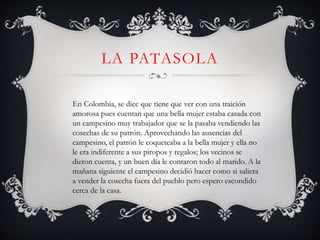 LA PATASOLA
En Colombia, se dice que tiene que ver con una traición
amorosa pues cuentan que una bella mujer estaba casada con
un campesino muy trabajador que se la pasaba vendiendo las
cosechas de su patrón. Aprovechando las ausencias del
campesino, el patrón le coqueteaba a la bella mujer y ella no
le era indiferente a sus piropos y regalos; los vecinos se
dieron cuenta, y un buen día le contaron todo al marido. A la
mañana siguiente el campesino decidió hacer como si saliera
a vender la cosecha fuera del pueblo pero espero escondido
cerca de la casa.
 