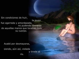 Sin condiciones de huir,  la joven fue agarrada y amordazada,  no pudendo liberarse de aquellas manos que tocaban todo su cuerpo.  Acabó por desmayarse,  siendo, aún así, violada  y tirada al río. 