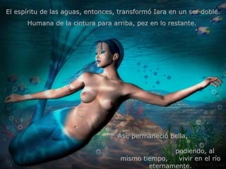 El espíritu de las aguas, entonces, transformó Iara en un ser doble. Humana de la cintura para arriba, pez en lo restante.  Así, permaneció bella,  pudiendo, al mismo tiempo,  vivir en el río eternamente. 