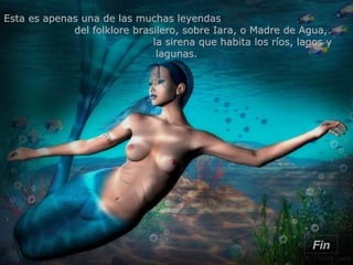Esta es apenas una de las muchas leyendas  del folklore brasilero, sobre Iara, o Madre de Agua,  la sirena que habita los ríos, lagos y lagunas. Fin 