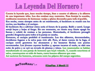 La Leyenda Del Hornero ! Cuenta la leyenda que, hace mucho tiempo, iban a casarse el alfarero y la alfarera de una importante tribu. Los dos estaban muy contentos. Para festejar la ocasión, moldearon montones de hermosas vasijas y platos decorados para todo el pueblo. Esa noche, como siempre antes de un matrimonio, el hechicero se reunió con los novios, sus familias y el cacique. El hechicero iba a adivinar cómo sería el futuro de la pareja. Bailó y cantó. Luego arrojó bayas y hojas al fuego. En ese momento, un viento muy fuerte apagó las llamas y cubrió de cenizas a las personas. Horrorizado, el hechicero presagió grandes desgracias para todos si la pareja se casaba. Entonces, el cacique prohibió el matrimonio. Los dos alfareros, desconsolados, decidieron fugarse a la selva para vivir allí. Pero, al darse cuenta de la fuga, el cacique envió guerreros los alcanzaron y les lanzaron flechas con puntas envenenadas. Los jóvenes cayeron heridos y, apenas tocaron el suelo, se alzó una nube de polvo y se oyó un revuelo de plumas y trinos .  Los enamorados se habían transformado en una pareja de horneros que huyó volando. Y, cuando estuvieron al salvo, construyeron su nido de barro, como buenos alfareros que eran. Así nacieron los horneros, artesanos entre los pájaros del campo argentino. AuTooRaas*-* KiiaaRaa  ii Meelii !!! 