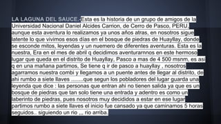 LA LAGUNA DEL SAUCE.-Esta es la historia de un grupo de amigos de la
Universidad Nacional Daniel Alcides Carrion, de Cerro de Pasco, PERU,
aunque esta aventura lo realizamos ya unos años atras, en nosotros sigue
latente lo que vivimos esos días en el bosque de piedras de Huayllay, donde
se esconde mitos, leyendas y un nuemero de diferentes aventuras. Esta es la
nuestra, Era en el mes de abril q decidimos aventurarnnos en este hermoso
lugar que queda en el distrito de Huayllay, Pasco a mas de 4 500 msnm, es asi
q en una mañana partimos, Se tiene q ir de pasco a huayllay , nosotros
agarramos nuestra combi y llegamos a un puente antes de llegar al distrito, de
ahi rumbo a siete llaves ........que segun los pobladores del lugar guarda una
leyenda que dice : las personas que entran ahi no tienen salida ya que es un
bosque de piedras que tan solo tiene una entrada y adentro es como un
laberinto de piedras, pues nosotros muy decididos a estar en ese lugar
partimos rumbo a siete llaves el inicio fue cansado ya que caminamos 5 horas
seguidos.. siguiendo un rio ,,, rio arriba.

 
