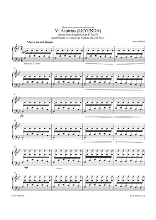 Sheet Music from www.mfiles.co.uk
                                           V: Asturias (LEYENDA)
                                            (from Suite Españ ola Op.47 No.5)
                                      and Prelude to Cantos de Españ a Op.232 No.1
                                                                                       Isaac Albeniz
                   Allegro ma non troppo
      b3
   &b 4 Ï Ï Ï Ï Ï Ï Ï Ï Ï Ï Ï Ï Ï Ï Ï Ï Ï Ï Ï Ï Ï Ï Ï Ï
              ...... ...... ...... ......
            ^         ^           ^
         pp
              ÏÏÏÏÏ     ÏÏÏÏÏ       ÏÏÏÏ      Ï     Ï
   ? bb 4 Ï . . . . . Ï . . . . . Ï . . . . Ï . Ï Ï . Ï Ï
        3                                   .   ..    ..
                 marcato il canto

  5
      b
   &b Ï Ï Ï Ï Ï Ï Ï Ï Ï Ï Ï Ï Ï Ï Ï Ï Ï Ï Ï Ï Ï Ï Ï Ï
          ...... ...... ...... ......
                                ^
        ^           ^
            ÏÏÏÏ        ÏÏÏÏ      ÏÏÏÏ
          Ï           Ï                     Ï
   ? bb Ï . . . . . Ï . . . . . Ï . . . . Ï . Ï Ï Ï Ï Ï
                                          .   .....

  9
      b
   &b Ï Ï Ï Ï Ï Ï Ï Ï Ï Ï Ï Ï Ï Ï Ï Ï Ï Ï Ï Ï Ï Ï Ï Ï
          ...... ...... ...... ......
                                ^
                    ^
        ^
                                      ÏÏÏ ÏÏ
            ÏÏÏÏ        ÏÏÏÏ
          Ï           Ï                           Ï
   ? bb Ï . . . . . Ï . . . . . Ï Ï Ï . . . . . Ï . Ï Ï
                                    .           .   ..
                                ..
        .           .
          fp
  13
      b
   &b Ï Ï Ï Ï Ï Ï Ï Ï Ï Ï Ï Ï Ï Ï Ï Ï Ï Ï Ï Ï Ï Ï Ï Ï
          ...... ...... ...... ......
                                ^
                    ^
        ^
                                    ÏÏÏÏ Ï
            ÏÏÏÏ        ÏÏÏÏ
          Ï           Ï                         Ï
   ? bb Ï . . . . . Ï . . . . . Ï Ï . . . . . Ï . Ï Ï Ï
                                  .           .   ...
        .           .           .

         ...... ...... ...... ......
  17

     bb Ï Ï Ï Ï Ï Ï Ï Ï Ï Ï Ï Ï Ï Ï Ï Ï Ï Ï Ï Ï Ï Ï Ï Ï
   &
        ^Ï Ï Ï Ï Ï Ï ^Ï Ï Ï Ï Ï Ï ^Ï Ï Ï Ï Ï Ï Ï Ï Ï Ï Ï Ï
          ÏÏÏÏ         ÏÏÏÏ         ÏÏÏÏ      Ï     Ï
   ?bÏ . . . . Ï Ï . . . . Ï Ï . . . . Ï . Ï Ï . Ï Ï
                  .            .            .     .   ..
                                                .
     b
                 mp                        cresc.


      b...... ...... ...... ......
  21

   &b Ï Ï Ï Ï Ï Ï Ï Ï Ï Ï Ï Ï Ï Ï Ï Ï Ï Ï Ï Ï Ï Ï Ï Ï
        ^Ï Ï Ï Ï Ï Ï ^Ï Ï Ï Ï Ï Ï ^Ï Ï Ï Ï Ï Ï Ï Ï Ï Ï Ï Ï
          ÏÏÏÏ         ÏÏÏÏ         ÏÏÏÏ      Ï
   ? bb Ï . . . . Ï Ï . . . . Ï Ï . . . . Ï . Ï Ï Ï Ï Ï
                  .            .            .   .....
© Jim Paterson                                                                       www.mfiles.co.uk
