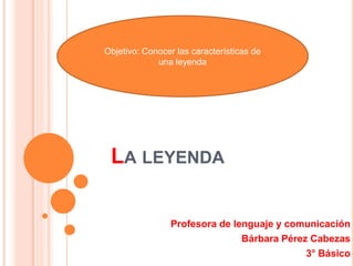 LA LEYENDA
Profesora de lenguaje y comunicación
Bárbara Pérez Cabezas
3° Básico
Objetivo: Conocer las características de
una leyenda
 