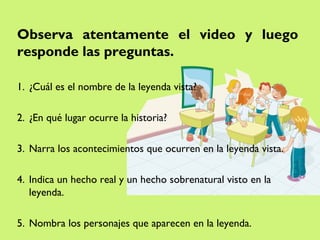 Observa atentamente el video y luego
responde las preguntas.

1. ¿Cuál es el nombre de la leyenda vista?

2. ¿En qué lugar ocurre la historia?

3. Narra los acontecimientos que ocurren en la leyenda vista.

4. Indica un hecho real y un hecho sobrenatural visto en la
   leyenda.

5. Nombra los personajes que aparecen en la leyenda.
 