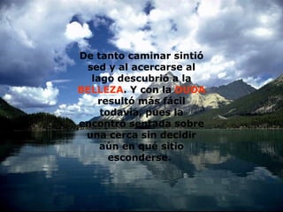 De tanto caminar sintió sed y al acercarse al lago descubrió a la  BELLEZA . Y con la  DUDA  resultó más fácil todavía, pues la encontró sentada sobre una cerca sin decidir aún en qué sitio esconderse.   