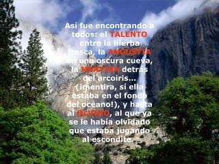 Así fue encontrando a todos: el  TALENTO  entre la hierba fresca, la  ANGUSTIA  en una oscura cueva, la  MENTIRA  detrás del arcoiris... (¡mentira, sí ella estaba en el fondo del océano!), y hasta al  OLVIDO , al que ya se le había olvidado que estaba jugando al escondite.   