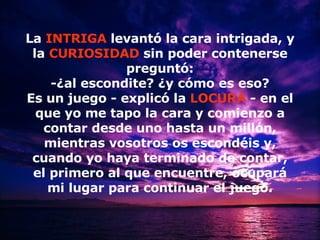 La  INTRIGA  levantó la cara intrigada, y la   CURIOSIDAD   sin poder contenerse preguntó: -¿al escondite? ¿y cómo es eso? Es un juego - explicó la   LOCURA   - en el que yo me tapo la cara y comienzo a contar desde uno hasta un millón, mientras vosotros os escondéis y, cuando yo haya terminado de contar, el primero al que encuentre, ocupará mi lugar para continuar el juego. 