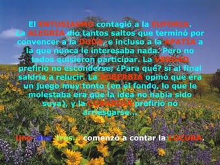El  ENTUSIASMO  contagió a la  EUFORIA . La  ALEGRÍA  dio tantos saltos que terminó por convencer a la  DUDA , e incluso a la  APATÍA  a la que nunca le interesaba nada. Pero no todos quisieron participar. La  VERDAD  prefirió no esconderse; ¿Para qué? si al final saldría a relucir. La  SOBERBIA  opinó que era un juego muy tonto (en el fondo, lo que le molestaba era que la idea no había sido suya), y la  COBARDÍA  prefirió no arriesgarse... Uno ,   dos ,   tres...   comenzó a contar la   LOCURA . 