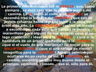 La primera en esconderse fue la  PEREZA , que, como siempre , se dejó caer tras la primera piedra del camino. La  FE  subió al cielo, y la  ENVIDIA  se escondió tras la sombra del  TRIUNFO , que con su propio esfuerzo había logrado subir a la copa del árbol más alto. La  GENEROSIDAD  casi no alcanzaba a esconderse; cada sitio que hallaba le parecía maravilloso para alguno de sus amigos: ¿que si un lago cristalino? ¡ ideal para la  BELLEZA  !; ¿que si la hendidura de un árbol? ¡perfecto para la  TIMIDEZ !; ¿que si el vuelo de una mariposa? ¡lo mejor para la  VOLUPTUOSIDAD !; ¿que si una ráfaga de viento? ¡magnífico para la  LIBERTAD ! Así que terminó por ocultarse en un rayito de sol. El  EGOÍSMO , en cambio, encontró un sitio muy bueno desde el principio, ventilado, cómodo... eso sí, sólo para él. 