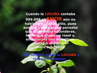 Cuando la  LOCURA  contaba 999.999 el  AMOR  aún no había encontrado sitio, pues aunque quería jugar, pensaba que él no debía esconderse, hasta que divisó un rosal y, enternecido con su belleza, decidió  dormirse entre sus flores. -¡Un millón!- contó la  LOCURA  y comenzó a buscar.   