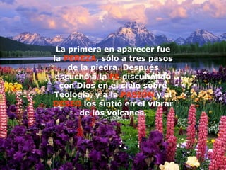 La primera en aparecer fue la  PEREZA , sólo a tres pasos de la piedra.   Después escuchó a la  FE  discutiendo con Dios en el cielo sobre Teología, y a la  PASIÓN  y al  DESEO  los sintió en el vibrar de los volcanes. 