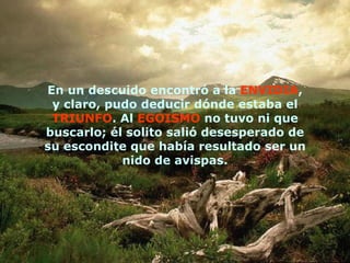 En un descuido encontró a la  ENVIDIA , y claro, pudo deducir dónde estaba el  TRIUNFO . Al  EGOISMO  no tuvo ni que buscarlo; él solito salió desesperado de su escondite que había resultado ser un nido de avispas. 