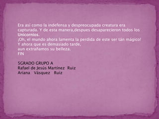 Era así como la indefensa y despreocupada creatura era capturada. Y de esta manera,despues desaparecieron todos los Unicornios.¡Oh, el mundo ahora lamenta la perdida de este ser tán mágico!Y ahora que es demasiado tarde,aun extrañamos su belleza.FIN5GRADO GRUPO A  Rafael de Jesús Martínez  Ruiz    Ariana   Vásquez   Ruiz