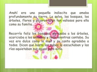 Anahí era una pequeña indiecita que amaba
profundamente su tierra. La selva, los bosques, los
árboles, flores y pájaros eran tan valiosos para ella
como su familia.
Recorría feliz los bosques, abrazaba a los árboles,
acariciaba a los animales y todo mientras cantaba. Su
voz era dulce como la miel y su canto agradaba a
todos. Dicen que hasta las nubes la escuchaban y los
ríos aquietaban sus aguas para oírla.
 