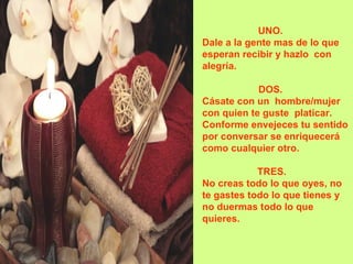 UNO.    Dale a la gente mas de lo que esperan recibir y hazlo  con alegría. DOS.     Cásate con un  hombre/mujer con quien te guste  platicar.  Conforme envejeces tu sentido por conversar se enriquecerá como cualquier otro.  TRES.    No creas todo lo que oyes, no te gastes todo lo que tienes y no duermas todo lo que quieres.  