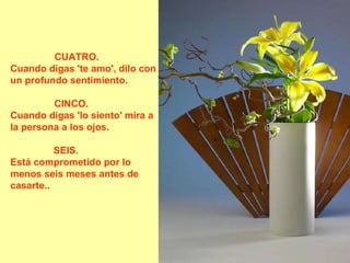 CUATRO.       Cuando digas 'te amo', dilo con un profundo sentimiento.  CINCO.           Cuando digas 'lo siento' mira a la persona a los ojos.  SEIS.               Está comprometido por lo menos seis meses antes de casarte..  