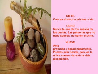 SIETE.             Cree en el amor a primera vista. OCHO.            Nunca te rías de los sueños de los demás. Las personas que no tiene sueños, no tienen mucho. NUEVE.             Ama  profunda y apasionadamente. Puedes salir herido, pero es la única manera de vivir la vida plenamente.  