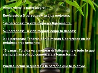 Ahora viene la parte alegre!  Envia esto a 5 personas y tu vida mejorara; 1-4 personas: Tu vida mejorara ligeramente; 5-9 personas: Tu vida mejorar como tu deseas; 9-14 personas: Tendrás por lo menos 5 sorpresas en las próximas tres semanas; 15 y más: Tu vida va a mejorar drásticamente y todo lo que siempre has soñado comenzara a tomar forma.  Puedes incluir si quieres a la persona que te lo envio. 
