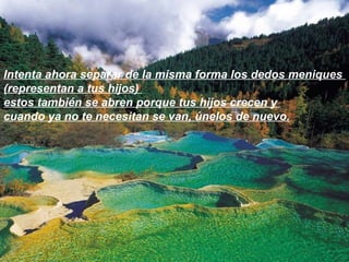 Intenta ahora separar de la misma forma los dedos meniques  (representan a tus hijos)  estos también se abren porque tus hijos crecen y  cuando ya no te necesitan se van, únelos de nuevo. 