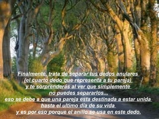 Finalmente, trata de separar tus dedos anulares  (el cuarto dedo que representa a tu pareja)  y te sorprenderás al ver que simplemente  no puedes separarlos... eso se debe a que una pareja esta destinada a estar unida  hasta el ultimo día de su vida  y es por eso porque el anillo se usa en este dedo. 