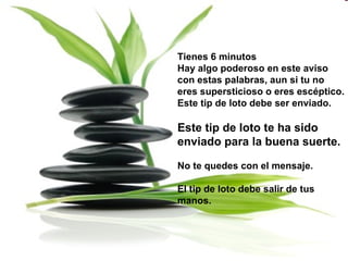 Tienes 6 minutos  Hay algo poderoso en este aviso con estas palabras, aun si tu no eres supersticioso o eres escéptico. Este tip de loto debe ser enviado. Este tip de loto te ha sido enviado para la buena suerte. No te quedes con el mensaje. El tip de loto debe salir de tus manos.  