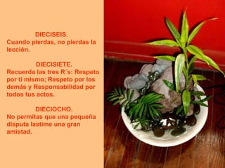 DIECISEIS.     Cuando pierdas, no pierdas la lección. DIECISIETE.  Recuerda las tres R´s: Respeto por ti mismo; Respeto por los demás y Responsabilidad por todos tus actos. DIECIOCHO.  No permitas que una pequeña disputa lastime una gran amistad.  