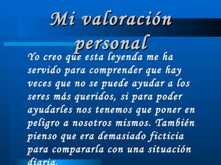 Mi valoración personal Yo creo que esta leyenda me ha servido para comprender que hay veces que no se puede ayudar a los seres más queridos, si para poder ayudarles nos tenemos que poner en peligro a nosotros mismos. También pienso que era demasiado ficticia para compararla con una situación diaria. 