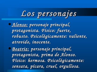 Los personajes Alonso:  personaje principal, protagonista. Físico: fuerte, robusto. Psicológicamente: valiente, atrevido, inocente.  Beatriz:  personaje principal, protagonista, prima de Alonso. Físico: hermosa. Psicológicamente: sensata, pícara, cruel, orgullosa. 
