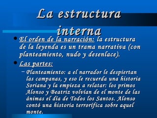 La estructura interna El orden de la narración:  la estructura de la leyenda es un trama narrativa (con planteamiento, nudo y desenlace). Las partes:   Planteamiento: a el narrador le despiertan las campanas, y eso le recuerda una historia Soriana y la empieza a relatar: los primos Alonso y Beatriz volvían de el monte de las ánimas el día de Todos los Santos. Alonso contó una historia terrorífica sobre aquel monte. 