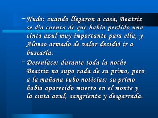 Nudo: cuando llegaron a casa, Beatriz se dio cuenta de que había perdido una cinta azul muy importante para ella, y Alonso armado de valor decidió ir a buscarla. Desenlace: durante toda la noche Beatriz no supo nada de su primo, pero a la mañana tubo noticias: su primo había aparecido muerto en el monte y la cinta azul, sangrienta y desgarrada. 