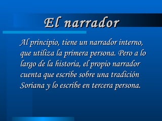 El narrador Al principio, tiene un narrador interno, que utiliza la primera persona. Pero a lo largo de la historia, el propio narrador cuenta que escribe sobre una tradición Soriana y lo escribe en tercera persona. 
