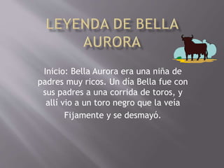 Inicio: Bella Aurora era una niña de
padres muy ricos. Un día Bella fue con
sus padres a una corrida de toros, y
allí vio a un toro negro que la veía
Fijamente y se desmayó.
 
