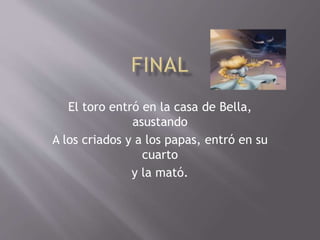 El toro entró en la casa de Bella,
asustando
A los criados y a los papas, entró en su
cuarto
y la mató.
 