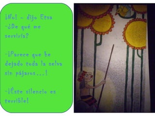 ¡No! - dijo Etsa ¿De qué me serviría?  ¡Parece que he dejado toda la selva sin pájaros…!  ¡Éste silencio es terrible! 