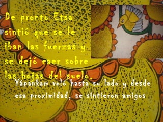 De pronto Etsa sintió que se le iban las fuerzas y se dejó caer sobre las hojas del suelo.  Yápankam voló hasta su lado y desde esa proximidad, se sintieron amigos 