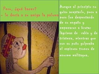 Aunque al principio no quiso aceptarlo, poco a poco fue despertando de su engaño y empezaron a brotar lágrimas de  rabia y de tristeza, mientras que con su puño golpeaba el espinoso tronco de enorme malitagua.  Pero, ¿qué hacer?  - le decía a su amiga la paloma 