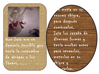 Que Iwia era un demonio terrible que tenía la costumbre de atrapar a los Shuars, … Los metía en su enorma shigra, para después comérselos. Iwia los cazaba de diversas formas y tenía muchas artes para atraerlos, meterlos en su shigra y devorarlos. 