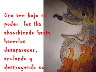 Una vez bajo su poder  los iba absorbiendo hasta hacerlos desaparecer, anulando y destruyendo su existencia 