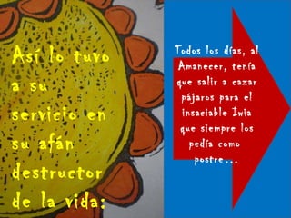 Así lo tuvo a su servicio en su afán destructor de la vida: Todos los días, al Amanecer, tenía que salir a cazar pájaros para el insaciable Iwia que siempre los pedía como  postre… 
