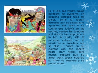 En el día, las verdes aguas
pardosas se evaporan en
pequeña cantidad hacia los
cielos, como si fueran
llamadas por los dioses para
aprender del dolor y se
cuenta que todavía en las
noches, cuando las sombras
y el silencio han empujado a
la luz, al ruido, sale la
princesa, cubierta con el
manto de su cabellera que
se plisa u ondea en su
cuerpo; con ese manto
negro, muy negro, pero
menos obscuro que su
alma, para seguir llorando
su llanto de ausencia y de
pesadumbre.
 