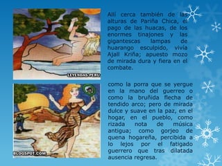 Allí cerca también de las
alturas de Pariña Chica, el
pago de las huacas, de los
enormes tinajones y las
gigantescas lampas de
huarango esculpido, vivía
Ajall Kriña; apuesto mozo
de mirada dura y fiera en el
combate.
como la porra que se yergue
en la mano del guerreo o
como la bruñida flecha de
tendido arco; pero de mirada
dulce y suave en la paz, en el
hogar, en el pueblo, como
rizada nota de música
antigua; como gorjeo de
quena hogareña, percibida a
lo lejos por el fatigado
guerrero que tras dilatada
ausencia regresa.
 