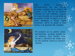 Ajall Kriña, enamoróse
perdidamente de las formas
blandas, pulidas de la virgen del
pueblo y un día en la confusa
claridad de una mañana, cuando
la ñusta llevaba en la oquedad de
esculpida arcilla, el agua pura, su
alma apagada y muda hasta
entonces, abrió la jaula y dejó
cantar a la alondra del corazón:
Mi corazón en tu pecho cómo
permitieras; aunque penda de
un abismo, muy hondo, muy
hondo o estrecho de modo que
tú me quieras como tu corazón
mismo.
 