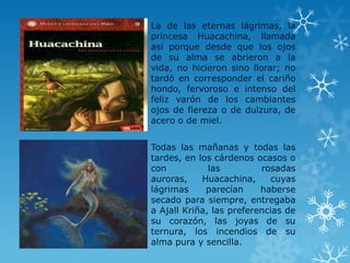 La de las eternas lágrimas, la
princesa Huacachina, llamada
así porque desde que los ojos
de su alma se abrieron a la
vida, no hicieron sino llorar; no
tardó en corresponder el cariño
hondo, fervoroso e intenso del
feliz varón de los cambiantes
ojos de fiereza o de dulzura, de
acero o de miel.
Todas las mañanas y todas las
tardes, en los cárdenos ocasos o
con las rosadas
auroras, Huacachina, cuyas
lágrimas parecían haberse
secado para siempre, entregaba
a Ajall Kriña, las preferencias de
su corazón, las joyas de su
ternura, los incendios de su
alma pura y sencilla.
 