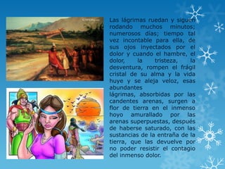 Las lágrimas ruedan y siguen
rodando muchos minutos;
numerosos días; tiempo tal
vez incontable para ella, de
sus ojos inyectados por el
dolor y cuando el hambre, el
dolor, la tristeza, la
desventura, rompen el frágil
cristal de su alma y la vida
huye y se aleja veloz, esas
abundantes
lágrimas, absorbidas por las
candentes arenas, surgen a
flor de tierra en el inmenso
hoyo amurallado por las
arenas superpuestas, después
de haberse saturado, con las
sustancias de la entraña de la
tierra, que las devuelve por
no poder resistir el contagio
del inmenso dolor.
 