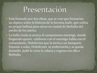  Está formado por dos obras, que se cree que formarían
un díptico sobre la historia de la heroína Judit, que utiliza
su propia belleza para salvar su ciudad de Bethulia del
asedio de los asirios.
 La bella viuda se acerca al campamento enemigo, donde
fingiendo querer colaborar con el enemigo habla con el
comandante, Holofernes que la invita a un banquete.
Estando a solas, Holofernes se emborracha y se queda
dormido ,Judit le corta la cabeza y regresa con ella a
Bethulia.
 
