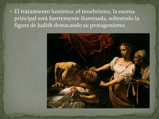  El tratamiento lumínico ,el tenebrismo, la escena
principal está fuertemente iluminada, sobretodo la
figura de Judith destacando su protagonismo.
 