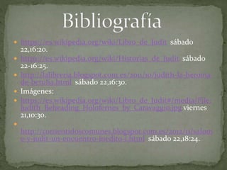  https://es.wikipedia.org/wiki/Libro_de_Judit sábado
22,16:20.
 https://es.wikipedia.org/wiki/Historias_de_Judit sábado
22-16:25.
 http://lalibreria.blogspot.com.es/2011/10/judith-la-heroina-
de-betulia.html sábado 22,16:30.
 Imágenes:
 https://es.wikipedia.org/wiki/Libro_de_Judit#/media/File:
Judith_Beheading_Holofernes_by_Caravaggio.jpg viernes
21,10:30.

http://consentidoscomunes.blogspot.com.es/2012/11/salom
e-y-judit-un-encuentro-inedito-i.html sábado 22,18:24.
 